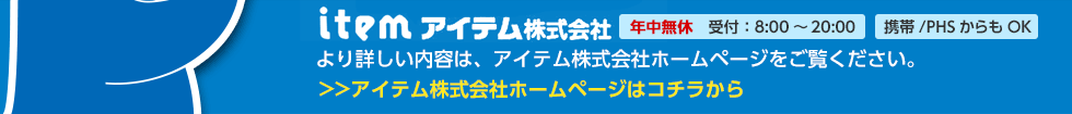 アイテム株式会社 年中無休 受付：8:00～20:00 携帯/PHSからもOK より詳しい内容は、アイテム株式会社ホームページをご覧ください。アイテム株式会社ホームページはコチラから