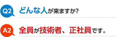 Q2 どんな人が来ますか? A2 全員が技術者、正社員です。
