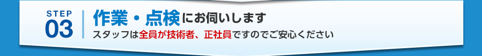 STEP03 作業・点検にお伺いします スタッフは全員が技術者、正社員ですのでご安心ください