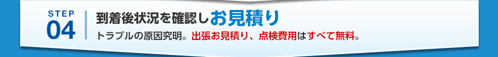 STEP04 到着後状況を確認しお見積り トラブルの原因究明。出張お見積り、点検費用はすべて無料。