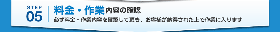 STEP05 料金・作業内容の確認 必ず料金・作業内容を確認して頂き、お客様が納得された上で作業に入ります